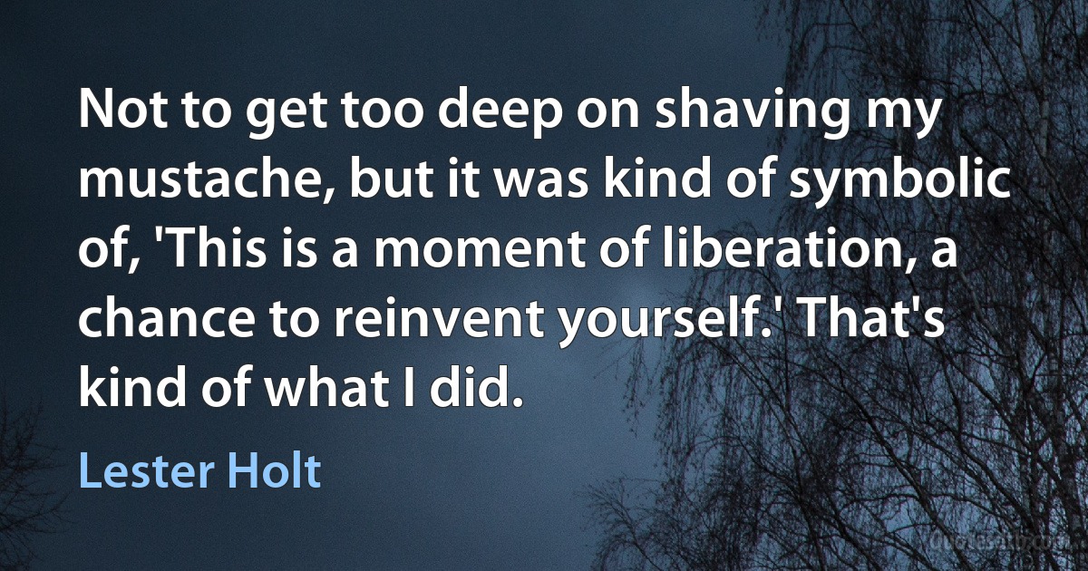 Not to get too deep on shaving my mustache, but it was kind of symbolic of, 'This is a moment of liberation, a chance to reinvent yourself.' That's kind of what I did. (Lester Holt)