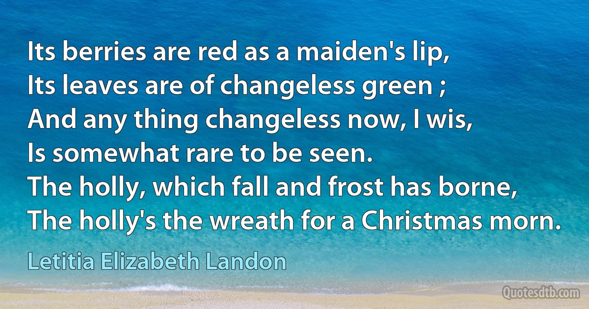 Its berries are red as a maiden's lip,
Its leaves are of changeless green ;
And any thing changeless now, I wis,
Is somewhat rare to be seen.
The holly, which fall and frost has borne,
The holly's the wreath for a Christmas morn. (Letitia Elizabeth Landon)