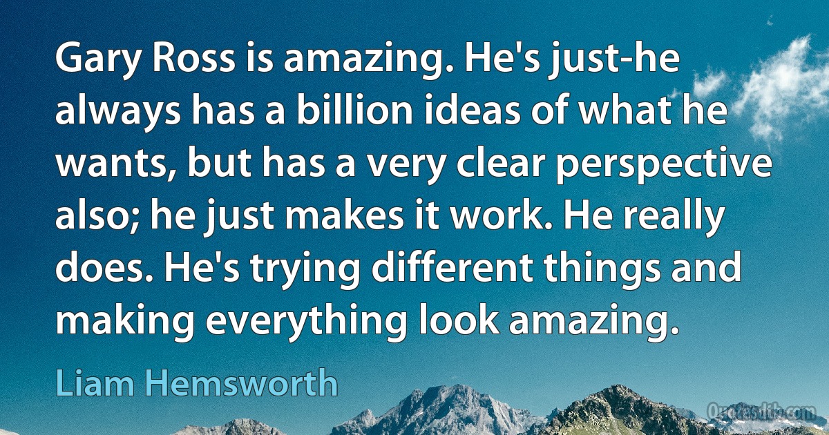 Gary Ross is amazing. He's just-he always has a billion ideas of what he wants, but has a very clear perspective also; he just makes it work. He really does. He's trying different things and making everything look amazing. (Liam Hemsworth)