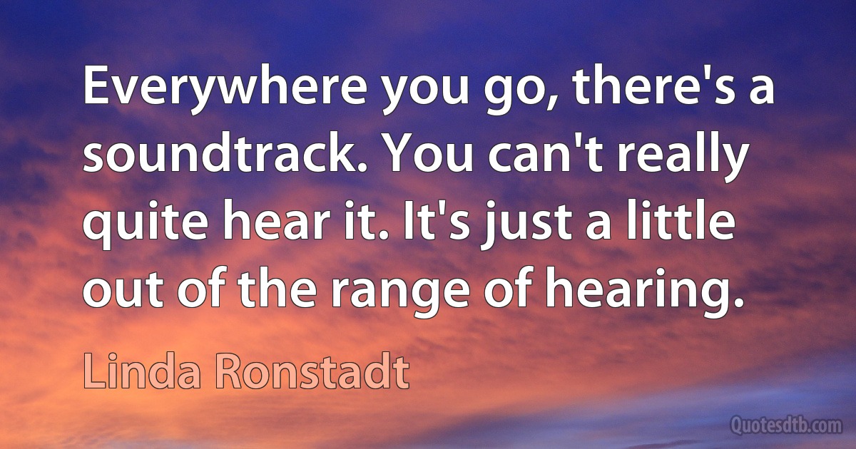 Everywhere you go, there's a soundtrack. You can't really quite hear it. It's just a little out of the range of hearing. (Linda Ronstadt)