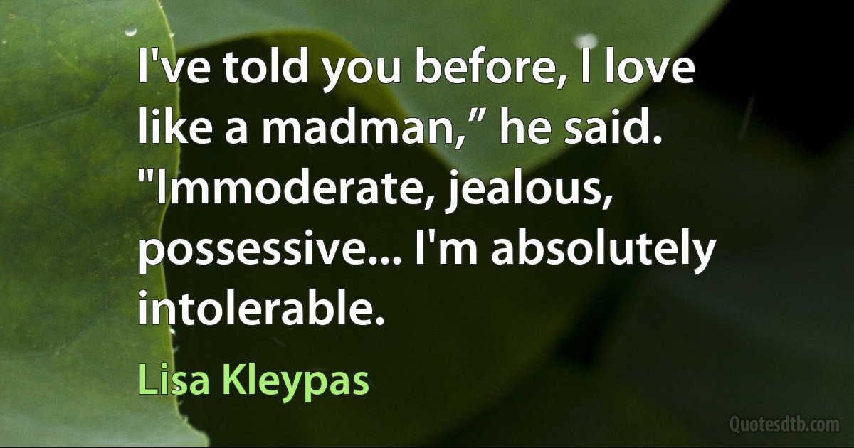 I've told you before, I love like a madman,” he said. "Immoderate, jealous, possessive... I'm absolutely intolerable. (Lisa Kleypas)