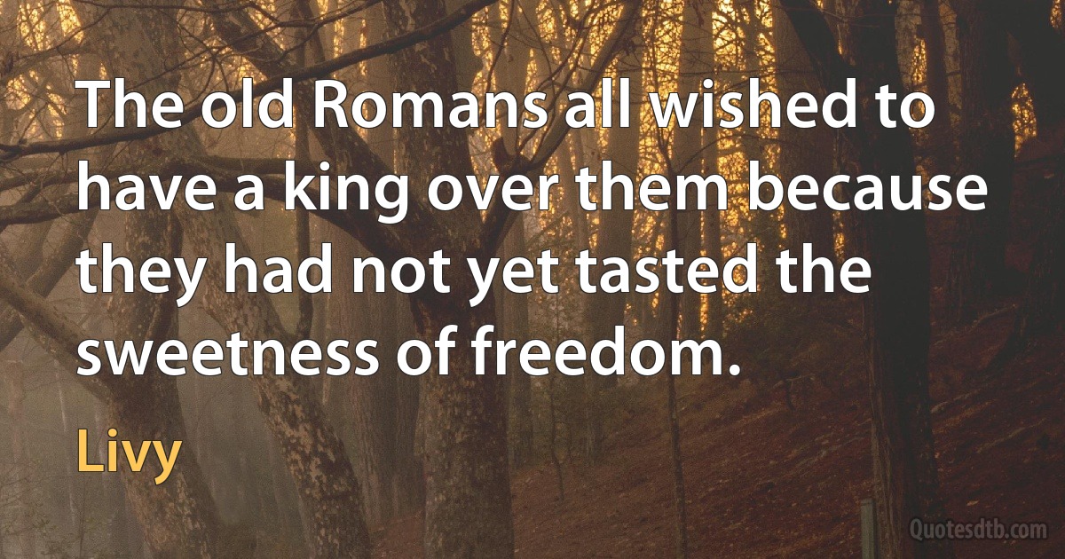 The old Romans all wished to have a king over them because they had not yet tasted the sweetness of freedom. (Livy)