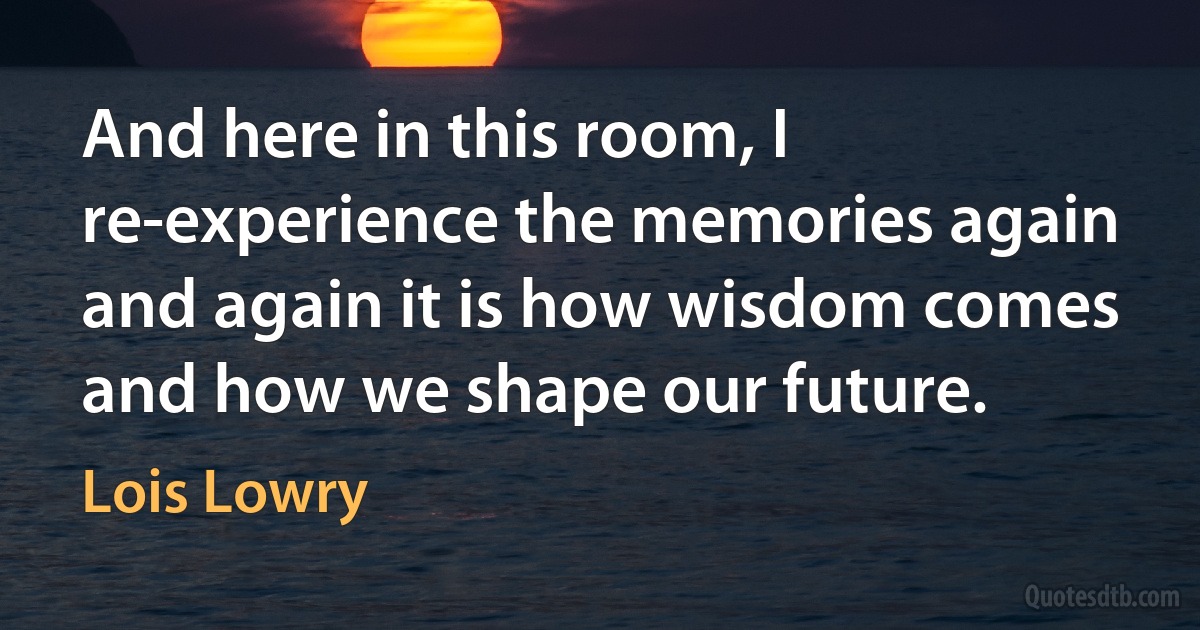 And here in this room, I re-experience the memories again and again it is how wisdom comes and how we shape our future. (Lois Lowry)