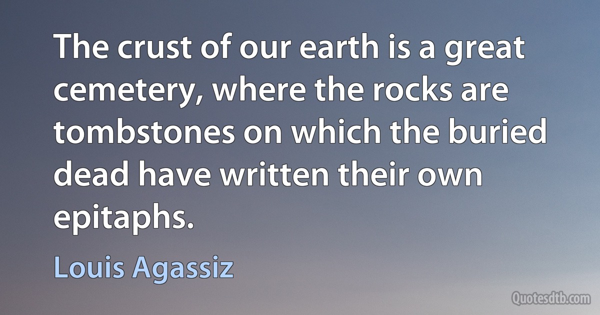 The crust of our earth is a great cemetery, where the rocks are tombstones on which the buried dead have written their own epitaphs. (Louis Agassiz)