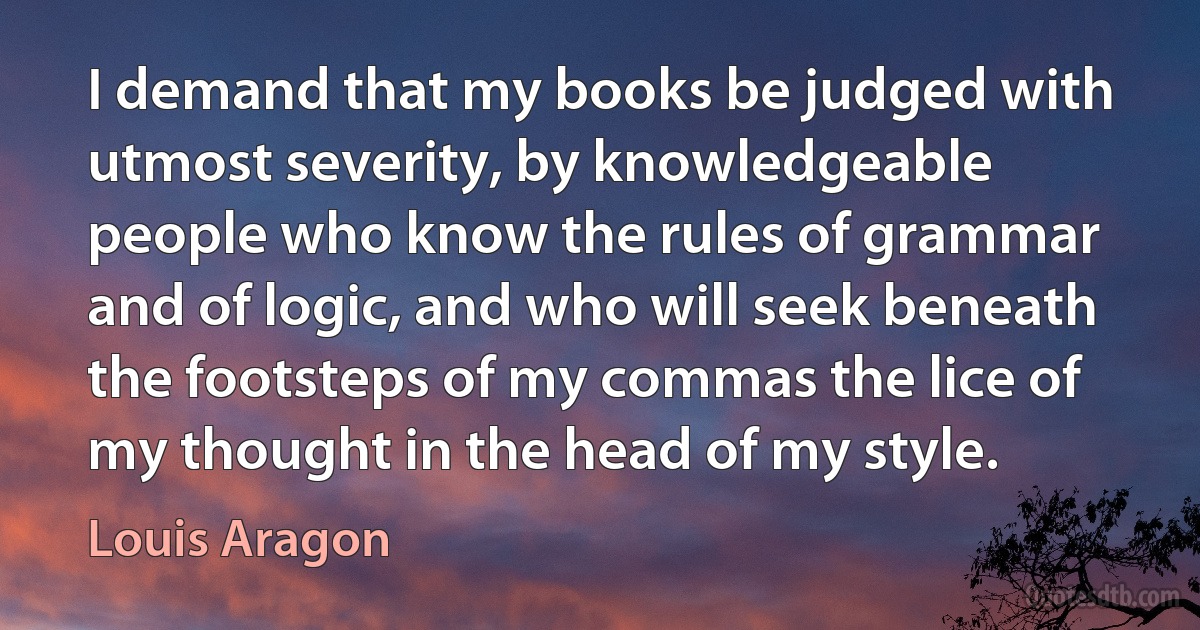 I demand that my books be judged with utmost severity, by knowledgeable people who know the rules of grammar and of logic, and who will seek beneath the footsteps of my commas the lice of my thought in the head of my style. (Louis Aragon)