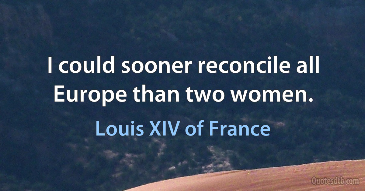 I could sooner reconcile all Europe than two women. (Louis XIV of France)