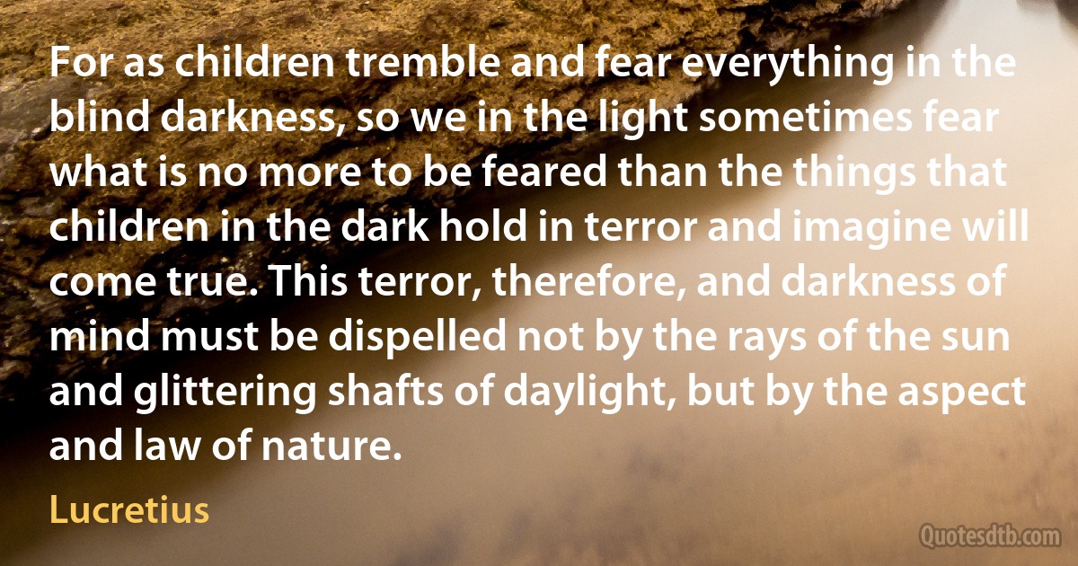 For as children tremble and fear everything in the blind darkness, so we in the light sometimes fear what is no more to be feared than the things that children in the dark hold in terror and imagine will come true. This terror, therefore, and darkness of mind must be dispelled not by the rays of the sun and glittering shafts of daylight, but by the aspect and law of nature. (Lucretius)