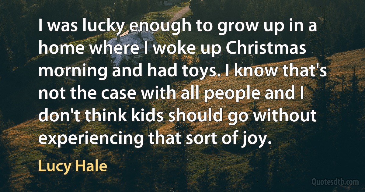 I was lucky enough to grow up in a home where I woke up Christmas morning and had toys. I know that's not the case with all people and I don't think kids should go without experiencing that sort of joy. (Lucy Hale)