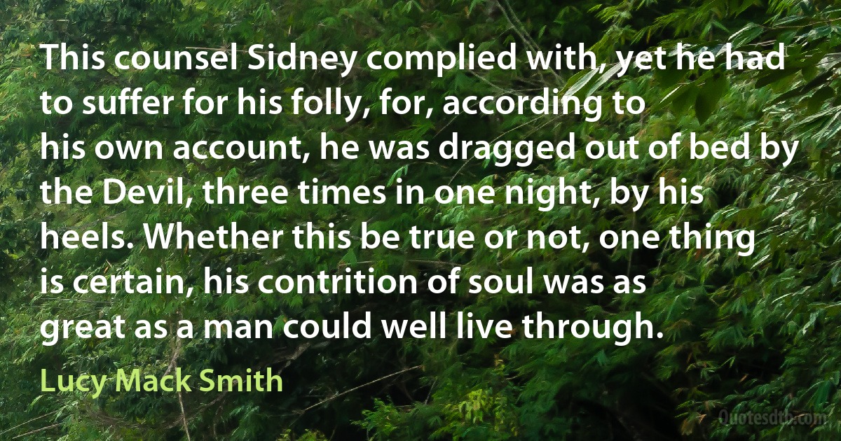 This counsel Sidney complied with, yet he had to suffer for his folly, for, according to his own account, he was dragged out of bed by the Devil, three times in one night, by his heels. Whether this be true or not, one thing is certain, his contrition of soul was as great as a man could well live through. (Lucy Mack Smith)