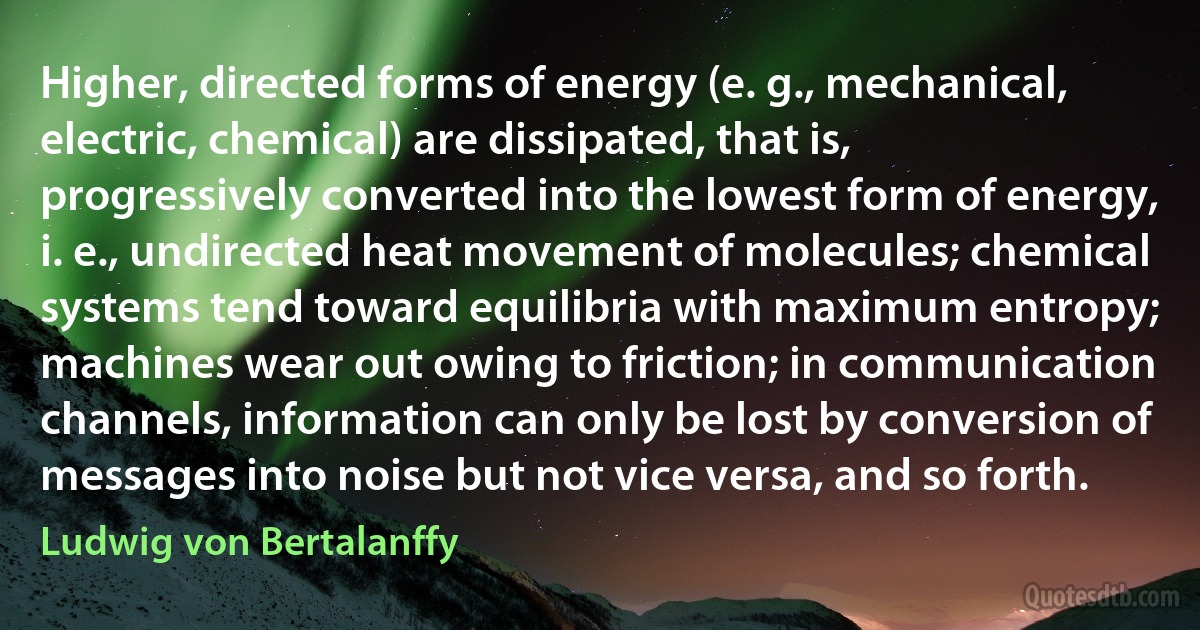 Higher, directed forms of energy (e. g., mechanical, electric, chemical) are dissipated, that is, progressively converted into the lowest form of energy, i. e., undirected heat movement of molecules; chemical systems tend toward equilibria with maximum entropy; machines wear out owing to friction; in communication channels, information can only be lost by conversion of messages into noise but not vice versa, and so forth. (Ludwig von Bertalanffy)