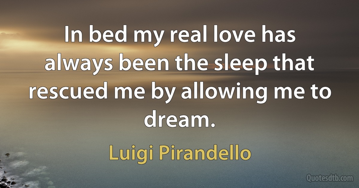 In bed my real love has always been the sleep that rescued me by allowing me to dream. (Luigi Pirandello)