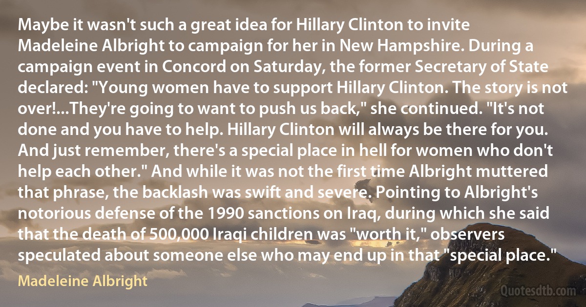 Maybe it wasn't such a great idea for Hillary Clinton to invite Madeleine Albright to campaign for her in New Hampshire. During a campaign event in Concord on Saturday, the former Secretary of State declared: "Young women have to support Hillary Clinton. The story is not over!...They're going to want to push us back," she continued. "It's not done and you have to help. Hillary Clinton will always be there for you. And just remember, there's a special place in hell for women who don't help each other." And while it was not the first time Albright muttered that phrase, the backlash was swift and severe. Pointing to Albright's notorious defense of the 1990 sanctions on Iraq, during which she said that the death of 500,000 Iraqi children was "worth it," observers speculated about someone else who may end up in that "special place." (Madeleine Albright)