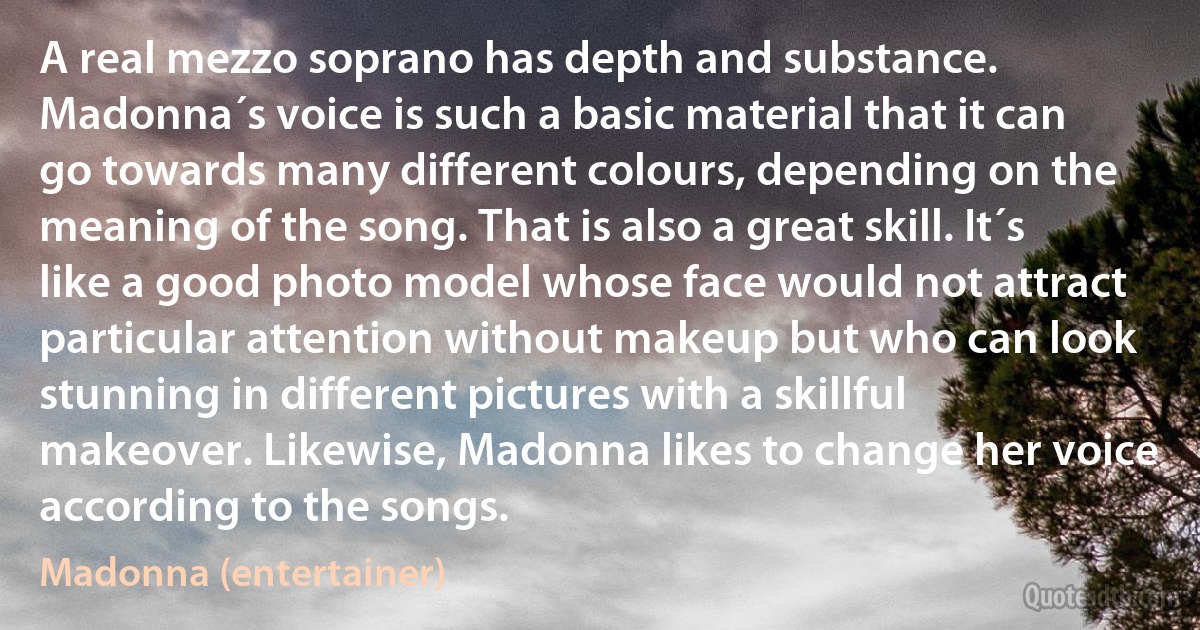 A real mezzo soprano has depth and substance. Madonna´s voice is such a basic material that it can go towards many different colours, depending on the meaning of the song. That is also a great skill. It´s like a good photo model whose face would not attract particular attention without makeup but who can look stunning in different pictures with a skillful makeover. Likewise, Madonna likes to change her voice according to the songs. (Madonna (entertainer))