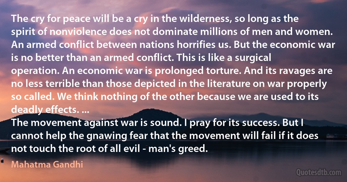 The cry for peace will be a cry in the wilderness, so long as the spirit of nonviolence does not dominate millions of men and women.
An armed conflict between nations horrifies us. But the economic war is no better than an armed conflict. This is like a surgical operation. An economic war is prolonged torture. And its ravages are no less terrible than those depicted in the literature on war properly so called. We think nothing of the other because we are used to its deadly effects. ...
The movement against war is sound. I pray for its success. But I cannot help the gnawing fear that the movement will fail if it does not touch the root of all evil - man's greed. (Mahatma Gandhi)