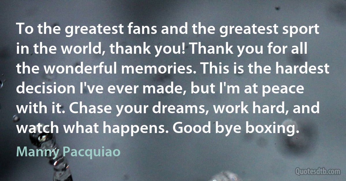 To the greatest fans and the greatest sport in the world, thank you! Thank you for all the wonderful memories. This is the hardest decision I've ever made, but I'm at peace with it. Chase your dreams, work hard, and watch what happens. Good bye boxing. (Manny Pacquiao)