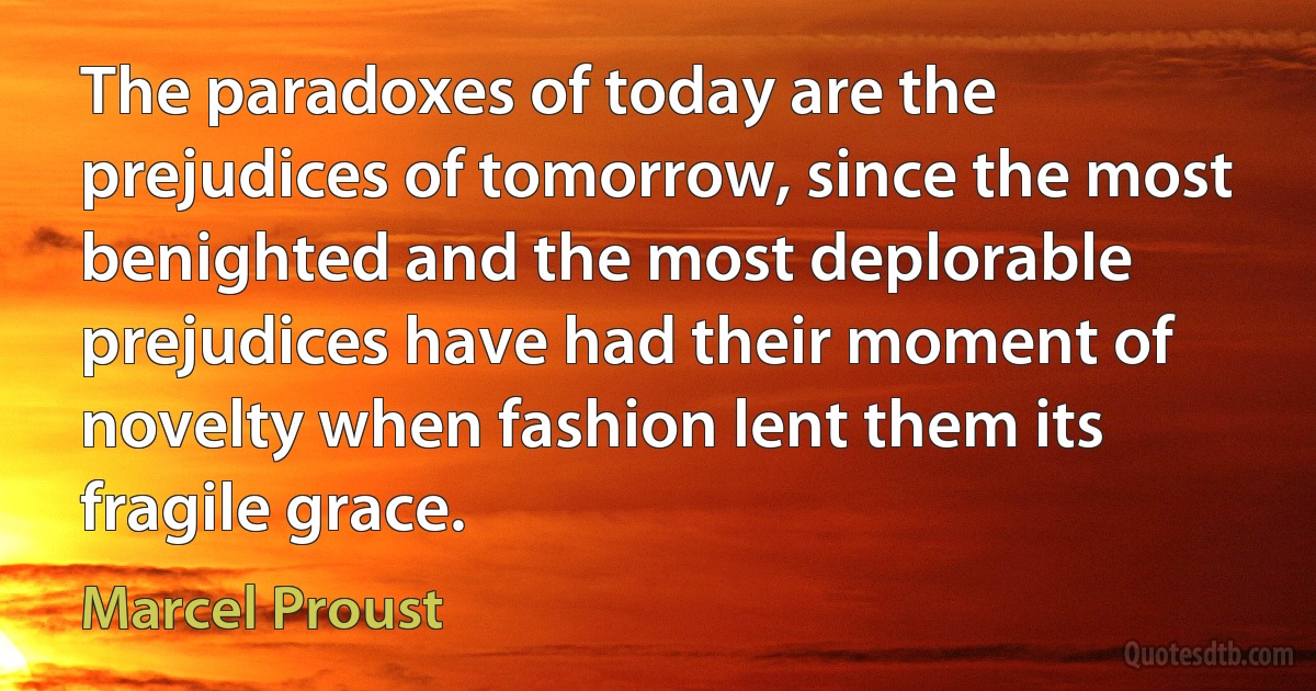 The paradoxes of today are the prejudices of tomorrow, since the most benighted and the most deplorable prejudices have had their moment of novelty when fashion lent them its fragile grace. (Marcel Proust)