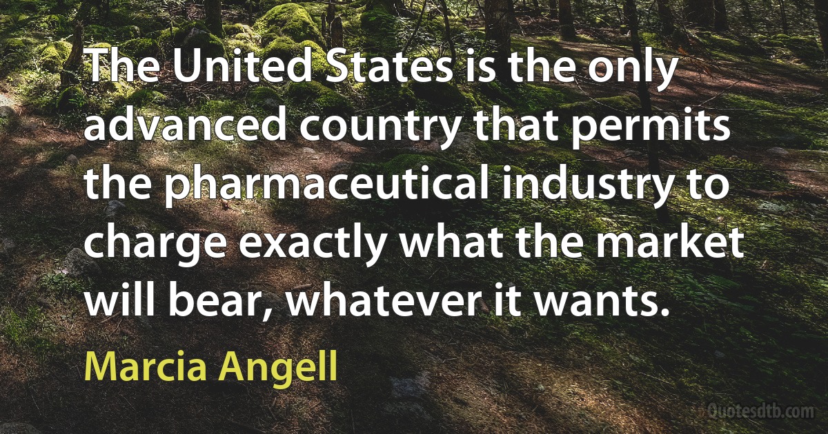 The United States is the only advanced country that permits the pharmaceutical industry to charge exactly what the market will bear, whatever it wants. (Marcia Angell)