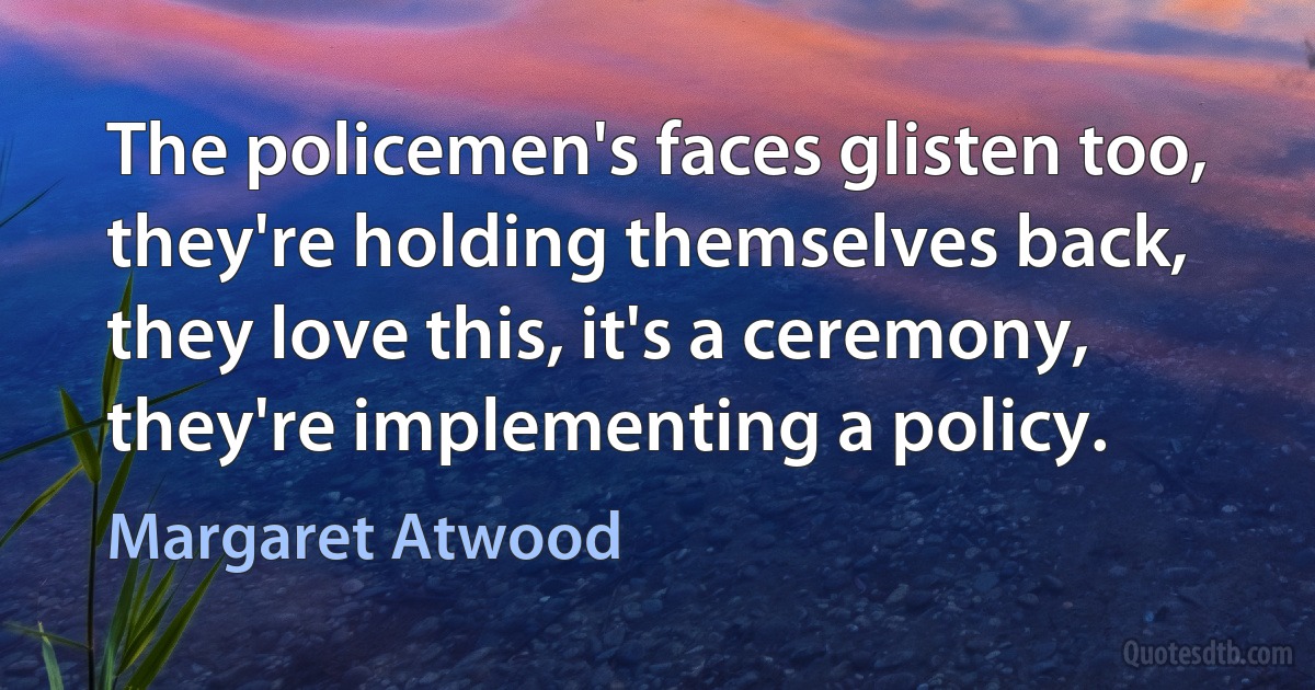 The policemen's faces glisten too, they're holding themselves back, they love this, it's a ceremony, they're implementing a policy. (Margaret Atwood)