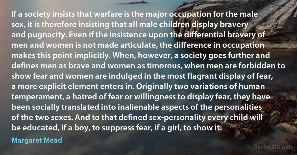 If a society insists that warfare is the major occupation for the male sex, it is therefore insisting that all male children display bravery and pugnacity. Even if the insistence upon the differential bravery of men and women is not made articulate, the difference in occupation makes this point implicitly. When, however, a society goes further and defines men as brave and women as timorous, when men are forbidden to show fear and women are indulged in the most flagrant display of fear, a more explicit element enters in. Originally two variations of human temperament, a hatred of fear or willingness to display fear, they have been socially translated into inalienable aspects of the personalities of the two sexes. And to that defined sex-personality every child will be educated, if a boy, to suppress fear, if a girl, to show it. (Margaret Mead)