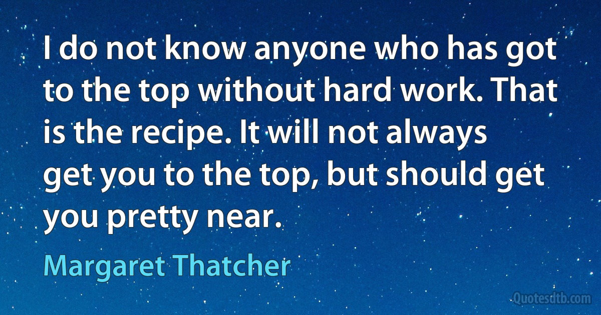 I do not know anyone who has got to the top without hard work. That is the recipe. It will not always get you to the top, but should get you pretty near. (Margaret Thatcher)