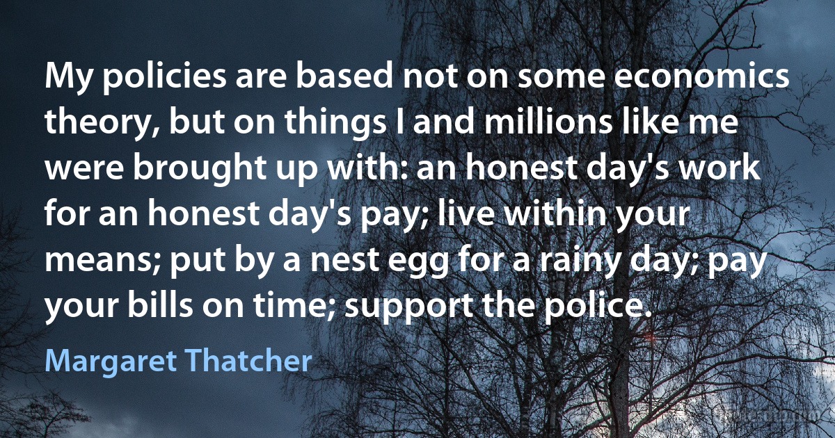 My policies are based not on some economics theory, but on things I and millions like me were brought up with: an honest day's work for an honest day's pay; live within your means; put by a nest egg for a rainy day; pay your bills on time; support the police. (Margaret Thatcher)