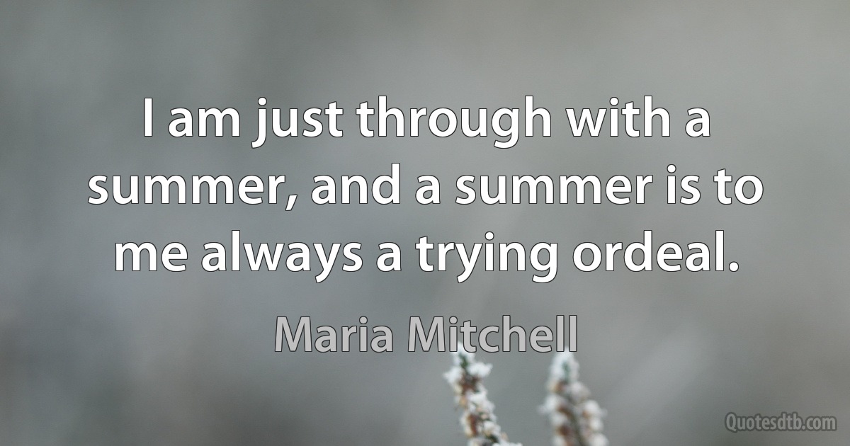 I am just through with a summer, and a summer is to me always a trying ordeal. (Maria Mitchell)