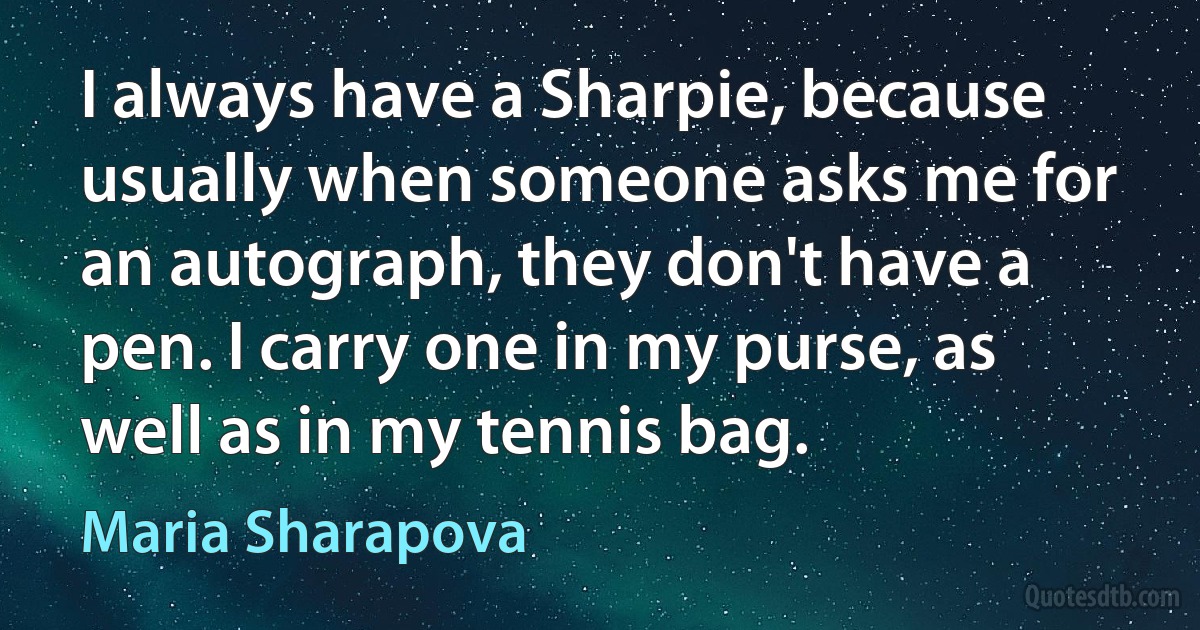 I always have a Sharpie, because usually when someone asks me for an autograph, they don't have a pen. I carry one in my purse, as well as in my tennis bag. (Maria Sharapova)