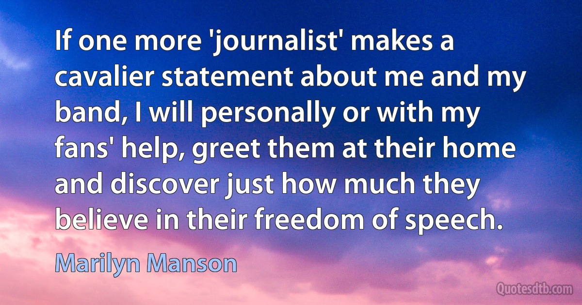 If one more 'journalist' makes a cavalier statement about me and my band, I will personally or with my fans' help, greet them at their home and discover just how much they believe in their freedom of speech. (Marilyn Manson)