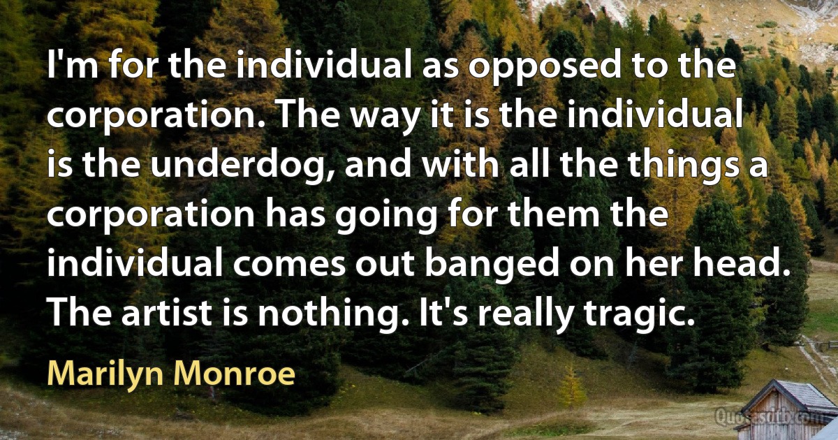 I'm for the individual as opposed to the corporation. The way it is the individual is the underdog, and with all the things a corporation has going for them the individual comes out banged on her head. The artist is nothing. It's really tragic. (Marilyn Monroe)