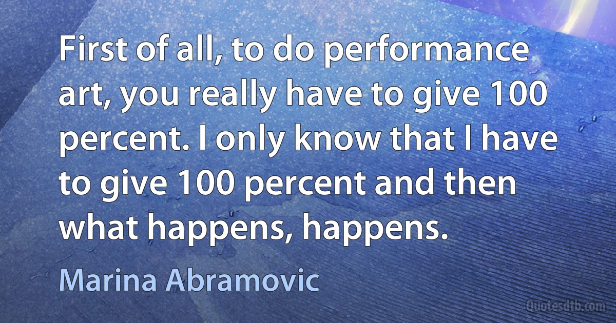 First of all, to do performance art, you really have to give 100 percent. I only know that I have to give 100 percent and then what happens, happens. (Marina Abramovic)