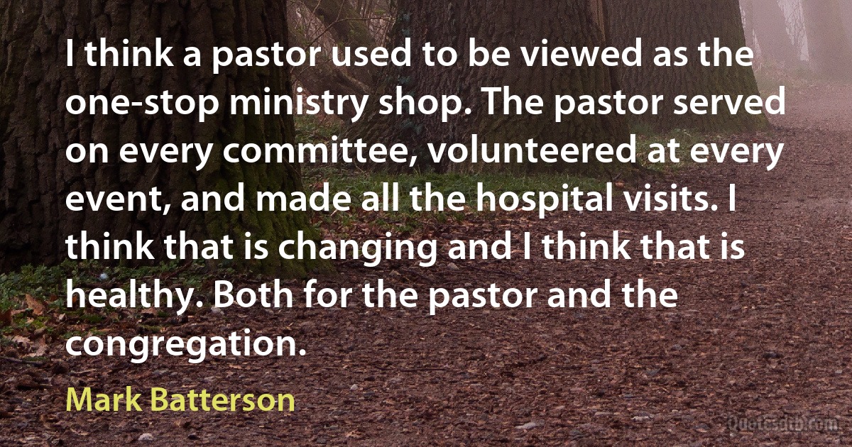 I think a pastor used to be viewed as the one-stop ministry shop. The pastor served on every committee, volunteered at every event, and made all the hospital visits. I think that is changing and I think that is healthy. Both for the pastor and the congregation. (Mark Batterson)