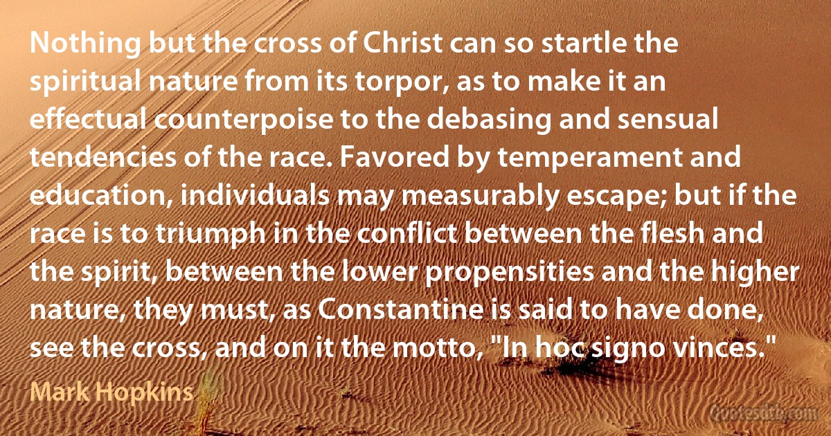 Nothing but the cross of Christ can so startle the spiritual nature from its torpor, as to make it an effectual counterpoise to the debasing and sensual tendencies of the race. Favored by temperament and education, individuals may measurably escape; but if the race is to triumph in the conflict between the flesh and the spirit, between the lower propensities and the higher nature, they must, as Constantine is said to have done, see the cross, and on it the motto, "In hoc signo vinces." (Mark Hopkins)