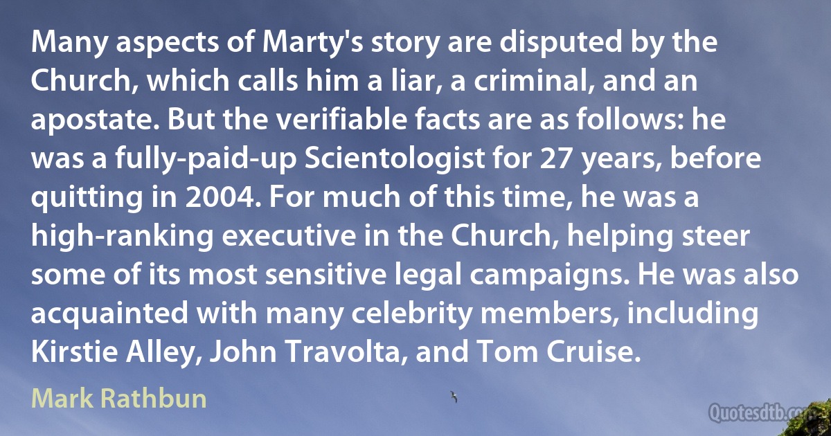 Many aspects of Marty's story are disputed by the Church, which calls him a liar, a criminal, and an apostate. But the verifiable facts are as follows: he was a fully-paid-up Scientologist for 27 years, before quitting in 2004. For much of this time, he was a high-ranking executive in the Church, helping steer some of its most sensitive legal campaigns. He was also acquainted with many celebrity members, including Kirstie Alley, John Travolta, and Tom Cruise. (Mark Rathbun)