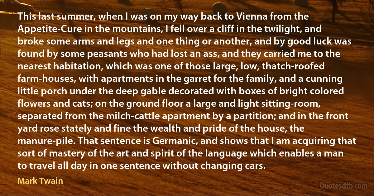 This last summer, when I was on my way back to Vienna from the Appetite-Cure in the mountains, I fell over a cliff in the twilight, and broke some arms and legs and one thing or another, and by good luck was found by some peasants who had lost an ass, and they carried me to the nearest habitation, which was one of those large, low, thatch-roofed farm-houses, with apartments in the garret for the family, and a cunning little porch under the deep gable decorated with boxes of bright colored flowers and cats; on the ground floor a large and light sitting-room, separated from the milch-cattle apartment by a partition; and in the front yard rose stately and fine the wealth and pride of the house, the manure-pile. That sentence is Germanic, and shows that I am acquiring that sort of mastery of the art and spirit of the language which enables a man to travel all day in one sentence without changing cars. (Mark Twain)