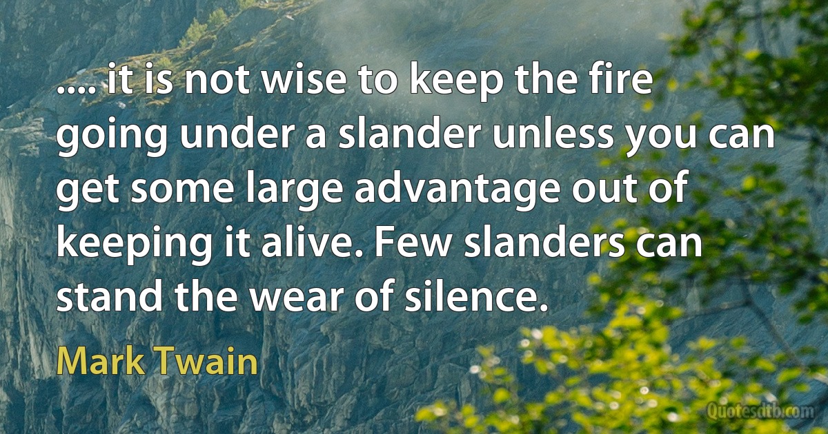 .... it is not wise to keep the fire going under a slander unless you can get some large advantage out of keeping it alive. Few slanders can stand the wear of silence. (Mark Twain)