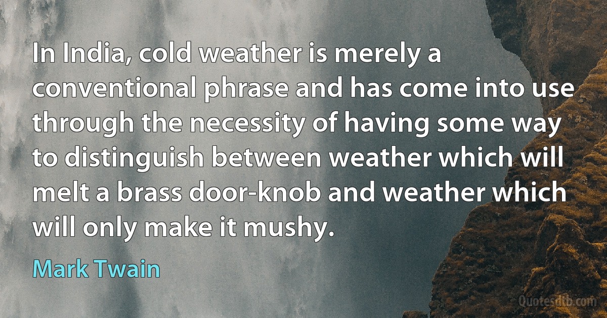 In India, cold weather is merely a conventional phrase and has come into use through the necessity of having some way to distinguish between weather which will melt a brass door-knob and weather which will only make it mushy. (Mark Twain)