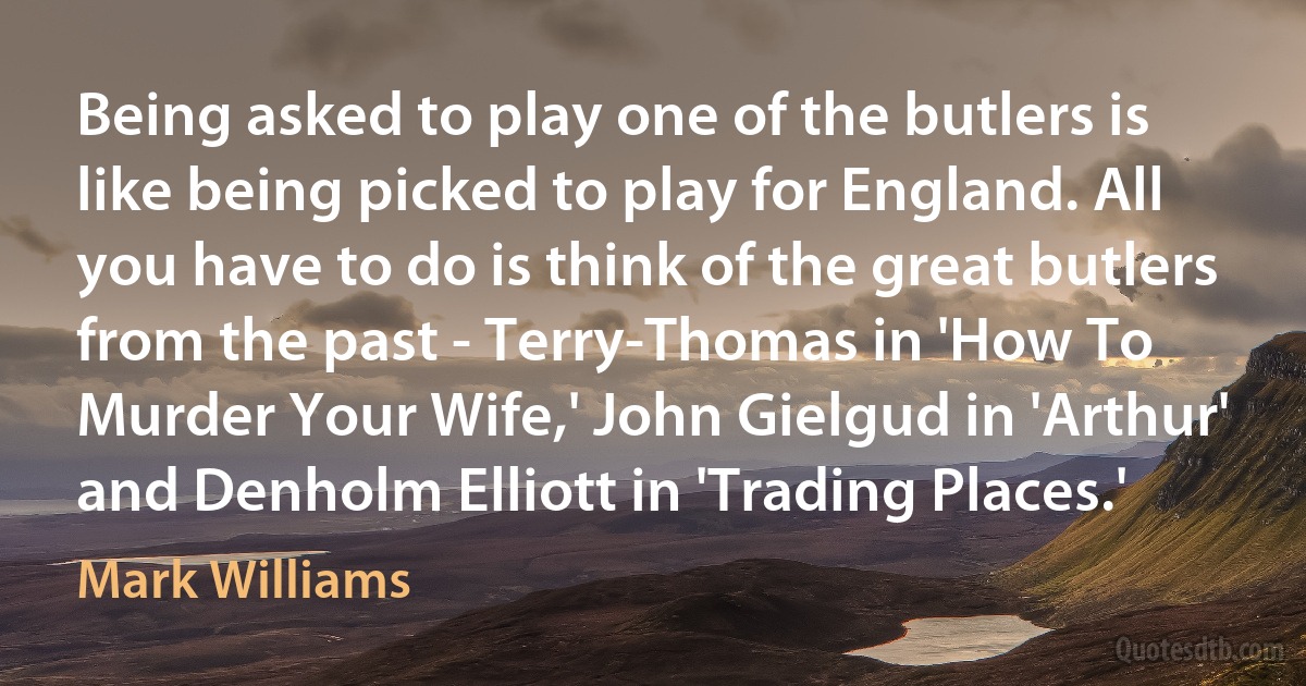 Being asked to play one of the butlers is like being picked to play for England. All you have to do is think of the great butlers from the past - Terry-Thomas in 'How To Murder Your Wife,' John Gielgud in 'Arthur' and Denholm Elliott in 'Trading Places.' (Mark Williams)