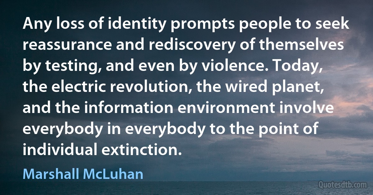 Any loss of identity prompts people to seek reassurance and rediscovery of themselves by testing, and even by violence. Today, the electric revolution, the wired planet, and the information environment involve everybody in everybody to the point of individual extinction. (Marshall McLuhan)