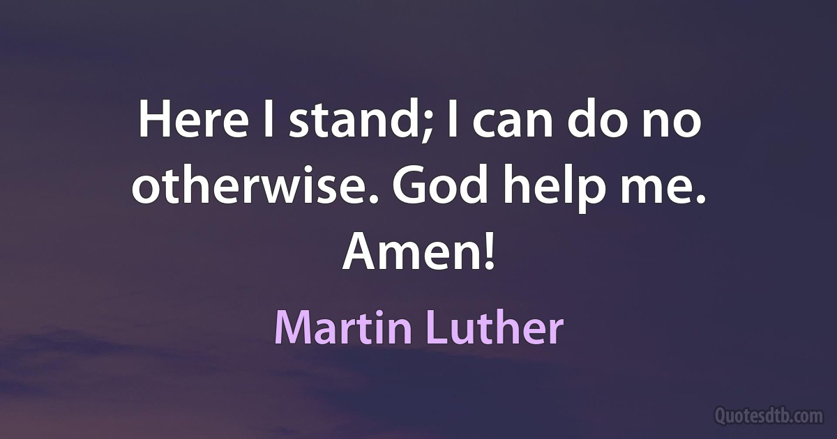 Here I stand; I can do no otherwise. God help me. Amen! (Martin Luther)