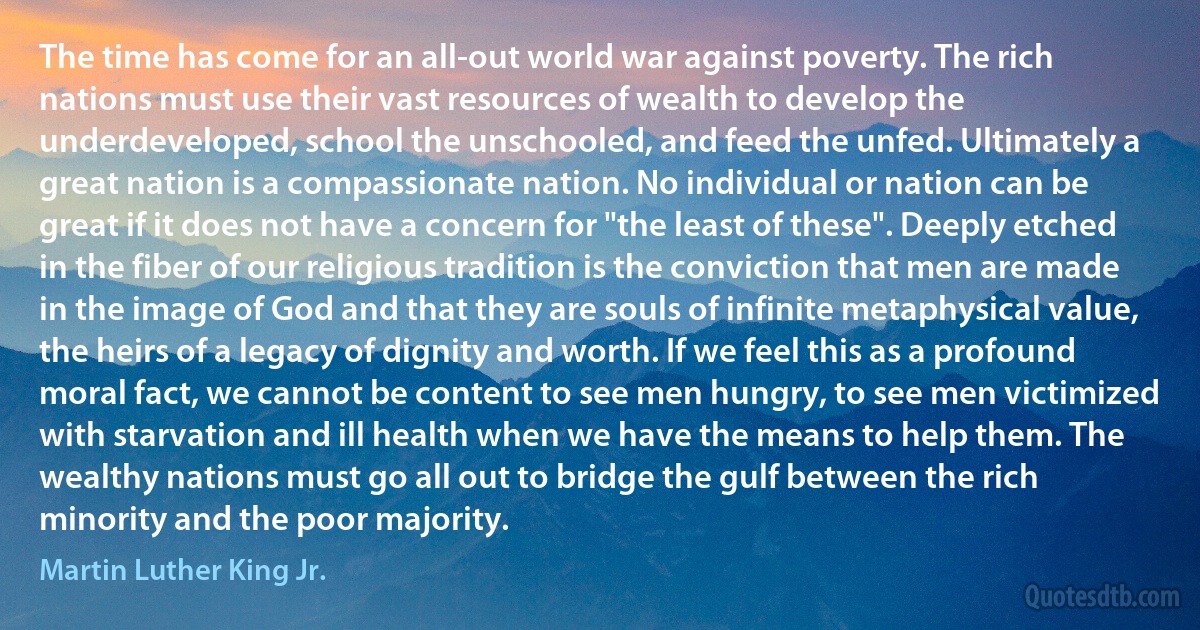 The time has come for an all-out world war against poverty. The rich nations must use their vast resources of wealth to develop the underdeveloped, school the unschooled, and feed the unfed. Ultimately a great nation is a compassionate nation. No individual or nation can be great if it does not have a concern for "the least of these". Deeply etched in the fiber of our religious tradition is the conviction that men are made in the image of God and that they are souls of infinite metaphysical value, the heirs of a legacy of dignity and worth. If we feel this as a profound moral fact, we cannot be content to see men hungry, to see men victimized with starvation and ill health when we have the means to help them. The wealthy nations must go all out to bridge the gulf between the rich minority and the poor majority. (Martin Luther King Jr.)