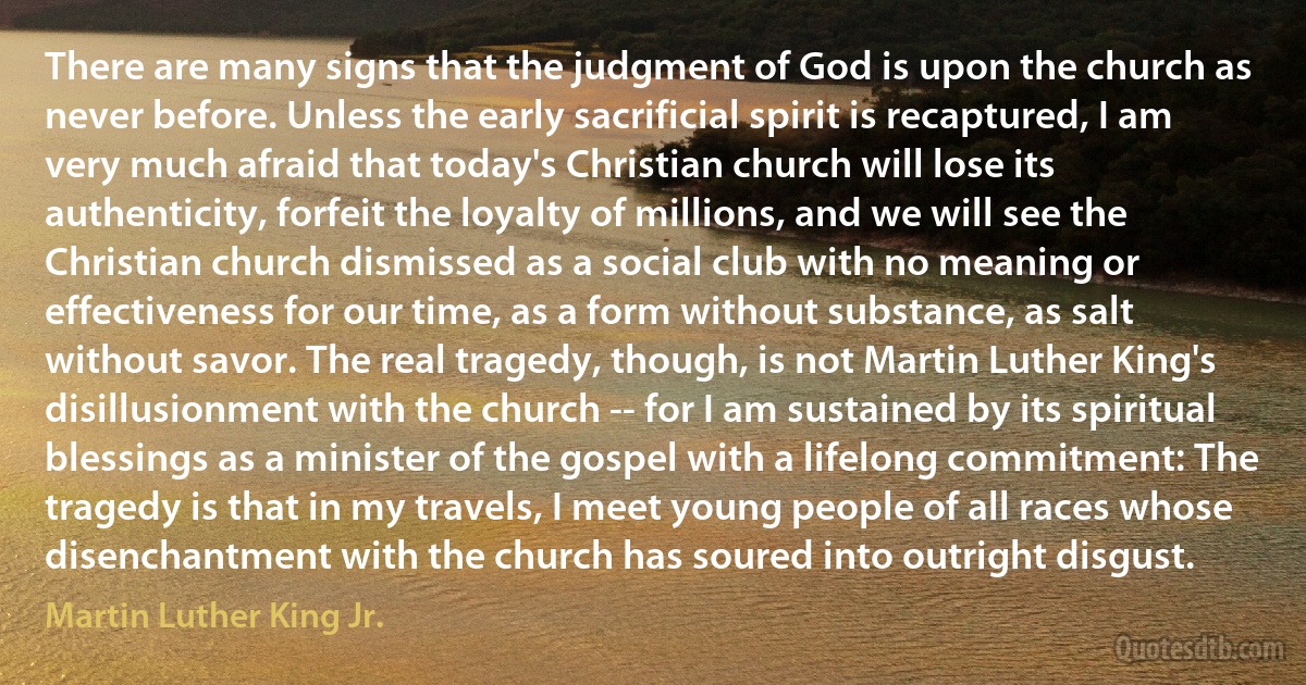 There are many signs that the judgment of God is upon the church as never before. Unless the early sacrificial spirit is recaptured, I am very much afraid that today's Christian church will lose its authenticity, forfeit the loyalty of millions, and we will see the Christian church dismissed as a social club with no meaning or effectiveness for our time, as a form without substance, as salt without savor. The real tragedy, though, is not Martin Luther King's disillusionment with the church -- for I am sustained by its spiritual blessings as a minister of the gospel with a lifelong commitment: The tragedy is that in my travels, I meet young people of all races whose disenchantment with the church has soured into outright disgust. (Martin Luther King Jr.)