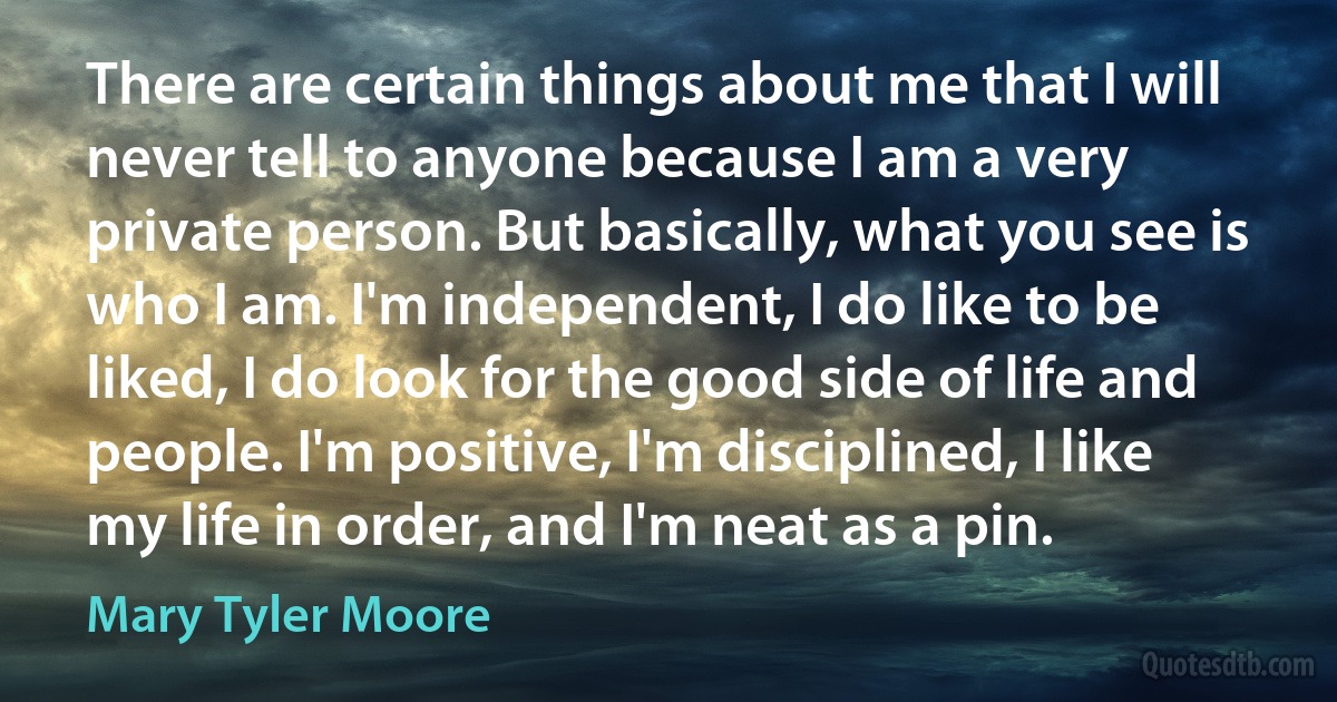 There are certain things about me that I will never tell to anyone because I am a very private person. But basically, what you see is who I am. I'm independent, I do like to be liked, I do look for the good side of life and people. I'm positive, I'm disciplined, I like my life in order, and I'm neat as a pin. (Mary Tyler Moore)