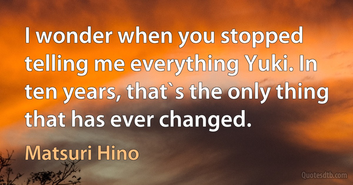 I wonder when you stopped telling me everything Yuki. In ten years, that`s the only thing that has ever changed. (Matsuri Hino)