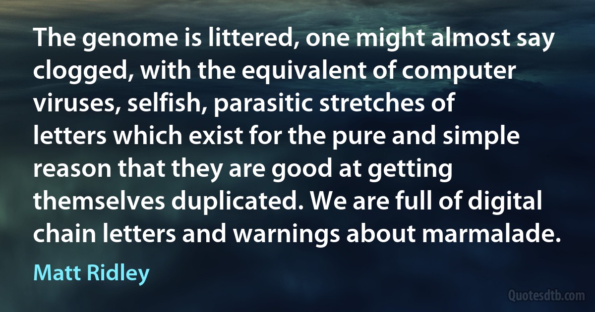 The genome is littered, one might almost say clogged, with the equivalent of computer viruses, selfish, parasitic stretches of letters which exist for the pure and simple reason that they are good at getting themselves duplicated. We are full of digital chain letters and warnings about marmalade. (Matt Ridley)