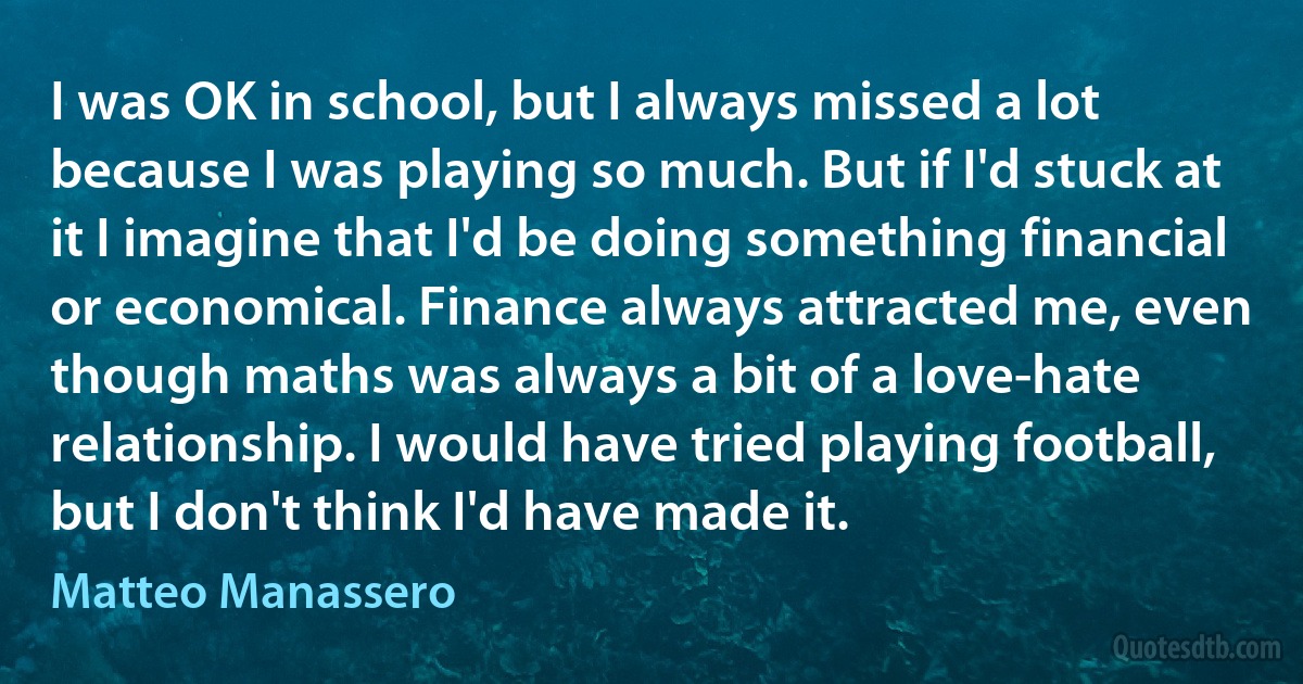 I was OK in school, but I always missed a lot because I was playing so much. But if I'd stuck at it I imagine that I'd be doing something financial or economical. Finance always attracted me, even though maths was always a bit of a love-hate relationship. I would have tried playing football, but I don't think I'd have made it. (Matteo Manassero)