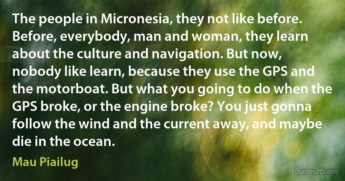 The people in Micronesia, they not like before. Before, everybody, man and woman, they learn about the culture and navigation. But now, nobody like learn, because they use the GPS and the motorboat. But what you going to do when the GPS broke, or the engine broke? You just gonna follow the wind and the current away, and maybe die in the ocean. (Mau Piailug)