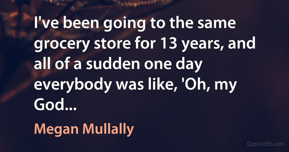 I've been going to the same grocery store for 13 years, and all of a sudden one day everybody was like, 'Oh, my God... (Megan Mullally)