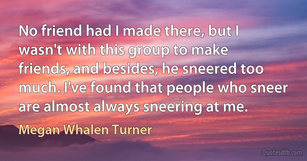 No friend had I made there, but I wasn't with this group to make friends, and besides, he sneered too much. I've found that people who sneer are almost always sneering at me. (Megan Whalen Turner)