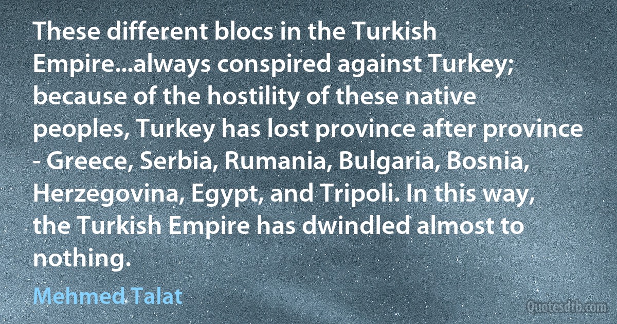 These different blocs in the Turkish Empire...always conspired against Turkey; because of the hostility of these native peoples, Turkey has lost province after province - Greece, Serbia, Rumania, Bulgaria, Bosnia, Herzegovina, Egypt, and Tripoli. In this way, the Turkish Empire has dwindled almost to nothing. (Mehmed Talat)