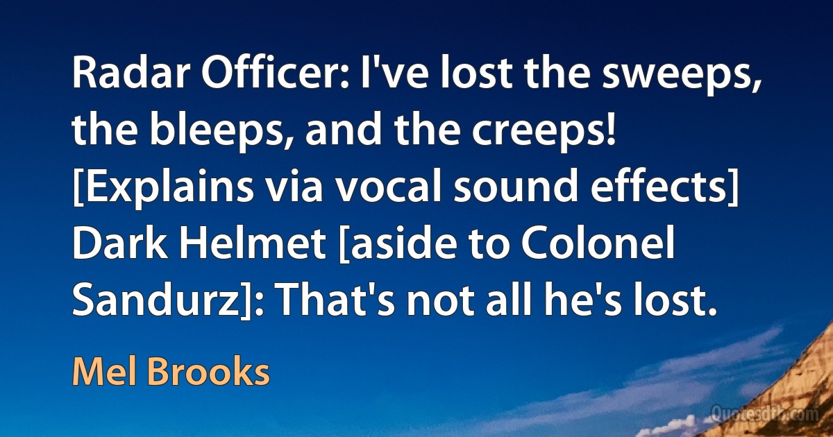 Radar Officer: I've lost the sweeps, the bleeps, and the creeps! [Explains via vocal sound effects]
Dark Helmet [aside to Colonel Sandurz]: That's not all he's lost. (Mel Brooks)